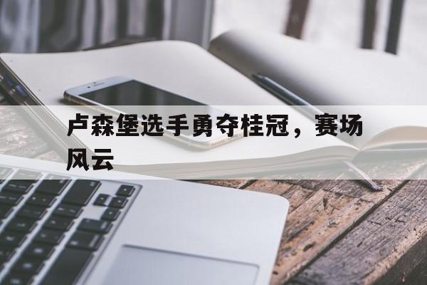 aoa体育馆-卢森堡选手勇夺桂冠，赛场风云